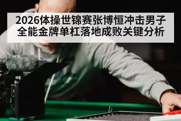 2026体操世锦赛张博恒冲击男子全能金牌单杠落地成败关键分析